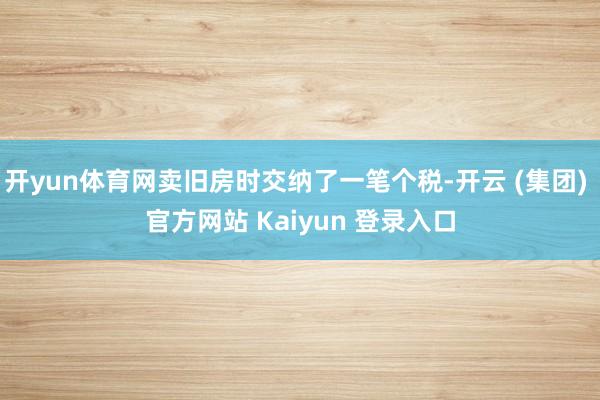 开yun体育网卖旧房时交纳了一笔个税-开云 (集团) 官方网站 Kaiyun 登录入口