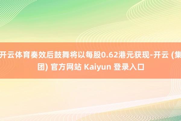 开云体育奏效后鼓舞将以每股0.62港元获现-开云 (集团) 官方网站 Kaiyun 登录入口