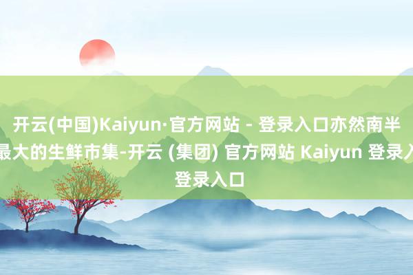 开云(中国)Kaiyun·官方网站 - 登录入口亦然南半球最大的生鲜市集-开云 (集团) 官方网站 Kaiyun 登录入口
