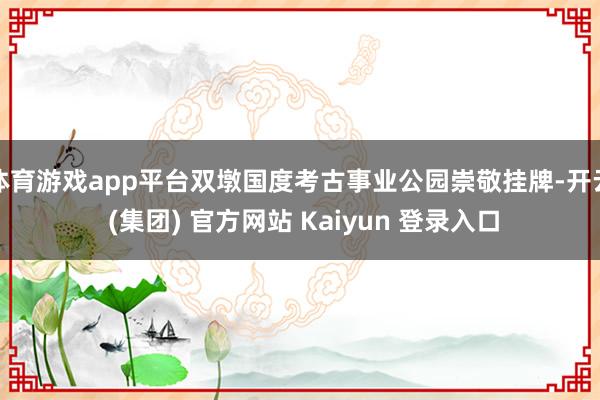 体育游戏app平台双墩国度考古事业公园崇敬挂牌-开云 (集团) 官方网站 Kaiyun 登录入口