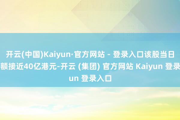 开云(中国)Kaiyun·官方网站 - 登录入口该股当日成交额接近40亿港元-开云 (集团) 官方网站 Kaiyun 登录入口