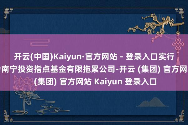 开云(中国)Kaiyun·官方网站 - 登录入口实行事务合资东说念主为南宁投资指点基金有限拖累公司-开云 (集团) 官方网站 Kaiyun 登录入口