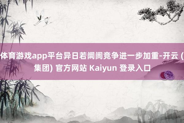 体育游戏app平台异日若阛阓竞争进一步加重-开云 (集团) 官方网站 Kaiyun 登录入口