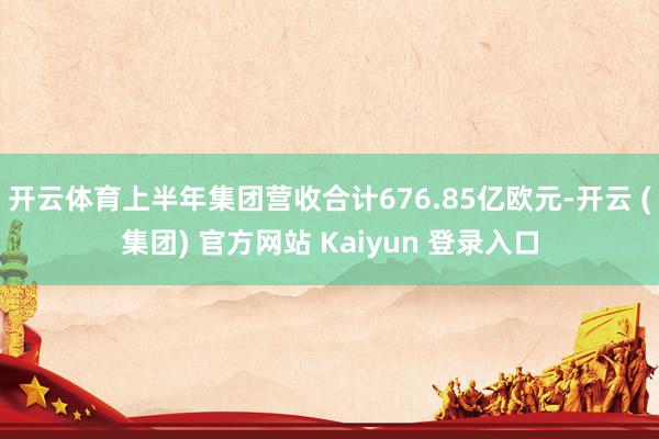 开云体育上半年集团营收合计676.85亿欧元-开云 (集团) 官方网站 Kaiyun 登录入口