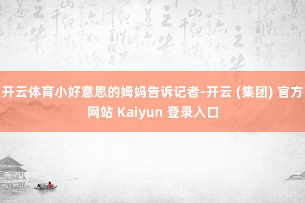 开云体育小好意思的姆妈告诉记者-开云 (集团) 官方网站 Kaiyun 登录入口
