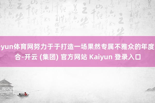 开yun体育网努力于于打造一场果然专属不雅众的年度聚合-开云 (集团) 官方网站 Kaiyun 登录入口