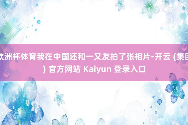 欧洲杯体育我在中国还和一又友拍了张相片-开云 (集团) 官方网站 Kaiyun 登录入口
