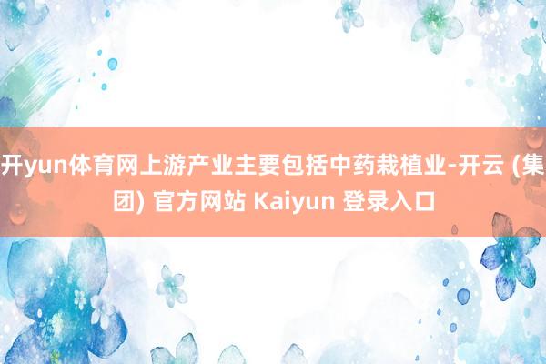 开yun体育网上游产业主要包括中药栽植业-开云 (集团) 官方网站 Kaiyun 登录入口
