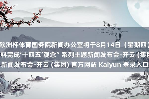 欧洲杯体育国务院新闻办公室将于8月14日（星期四）上昼10时举行“高质料完成‘十四五’观念”系列主题新闻发布会-开云 (集团) 官方网站 Kaiyun 登录入口
