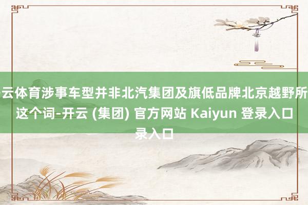 开云体育涉事车型并非北汽集团及旗低品牌北京越野所有这个词-开云 (集团) 官方网站 Kaiyun 登录入口