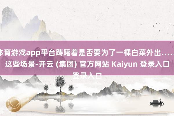 体育游戏app平台踌躇着是否要为了一棵白菜外出……这些场景-开云 (集团) 官方网站 Kaiyun 登录入口