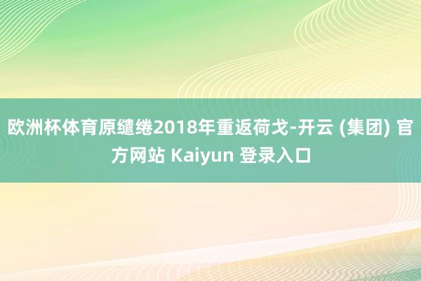 欧洲杯体育原缱绻2018年重返荷戈-开云 (集团) 官方网站 Kaiyun 登录入口