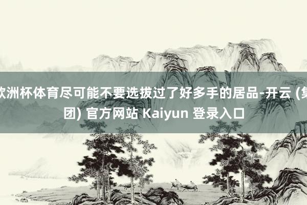 欧洲杯体育尽可能不要选拔过了好多手的居品-开云 (集团) 官方网站 Kaiyun 登录入口