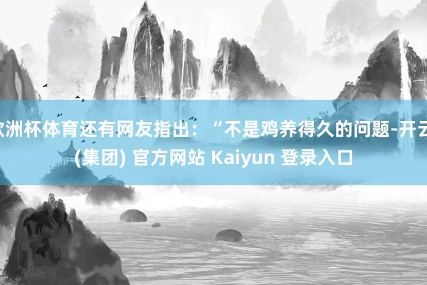 欧洲杯体育还有网友指出：“不是鸡养得久的问题-开云 (集团) 官方网站 Kaiyun 登录入口
