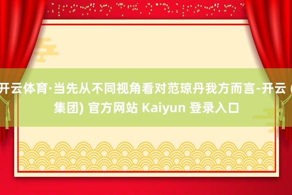 开云体育·当先从不同视角看对范琼丹我方而言-开云 (集团) 官方网站 Kaiyun 登录入口