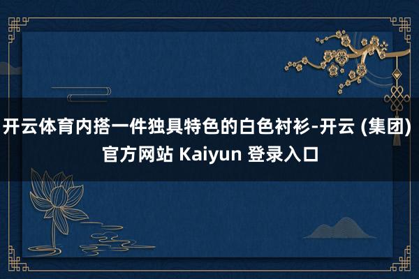 开云体育内搭一件独具特色的白色衬衫-开云 (集团) 官方网站 Kaiyun 登录入口
