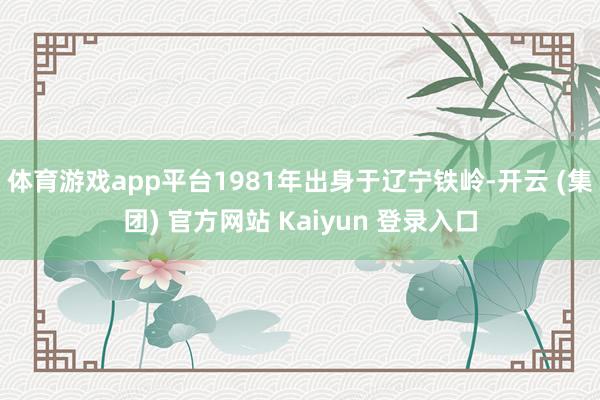 体育游戏app平台1981年出身于辽宁铁岭-开云 (集团) 官方网站 Kaiyun 登录入口