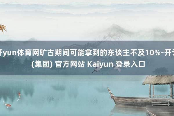 开yun体育网旷古期间可能拿到的东谈主不及10%-开云 (集团) 官方网站 Kaiyun 登录入口
