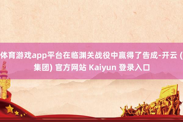 体育游戏app平台在临渊关战役中赢得了告成-开云 (集团) 官方网站 Kaiyun 登录入口