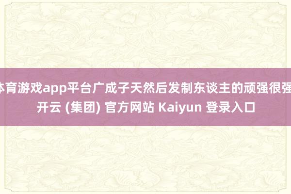 体育游戏app平台广成子天然后发制东谈主的顽强很强-开云 (集团) 官方网站 Kaiyun 登录入口