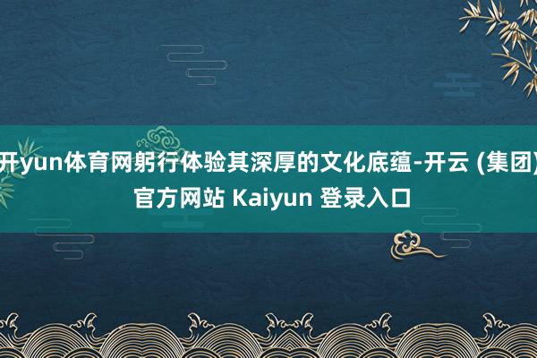 开yun体育网躬行体验其深厚的文化底蕴-开云 (集团) 官方网站 Kaiyun 登录入口