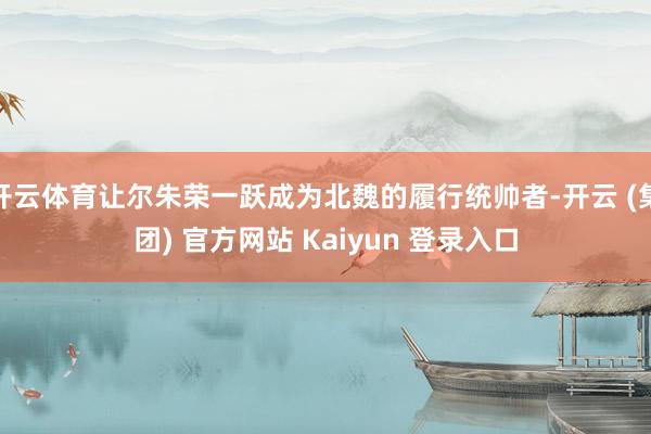 开云体育让尔朱荣一跃成为北魏的履行统帅者-开云 (集团) 官方网站 Kaiyun 登录入口