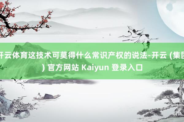开云体育这技术可莫得什么常识产权的说法-开云 (集团) 官方网站 Kaiyun 登录入口