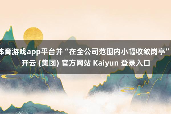 体育游戏app平台并“在全公司范围内小幅收敛岗亭”-开云 (集团) 官方网站 Kaiyun 登录入口
