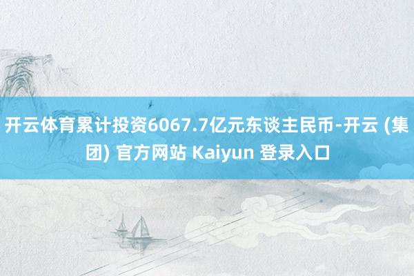开云体育累计投资6067.7亿元东谈主民币-开云 (集团) 官方网站 Kaiyun 登录入口