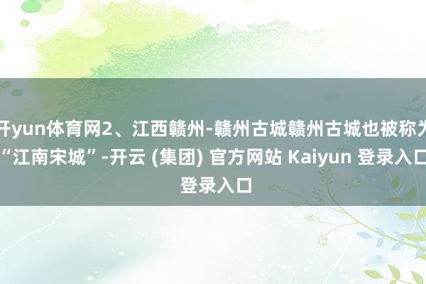 开yun体育网2、江西赣州-赣州古城赣州古城也被称为“江南宋城”-开云 (集团) 官方网站 Kaiyun 登录入口
