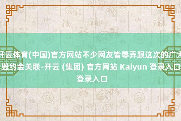 开云体育(中国)官方网站不少网友皆辱弄跟这次的广大毁约金关联-开云 (集团) 官方网站 Kaiyun 登录入口