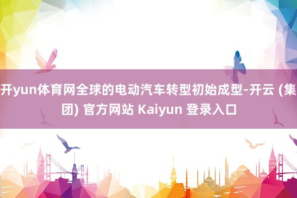开yun体育网全球的电动汽车转型初始成型-开云 (集团) 官方网站 Kaiyun 登录入口