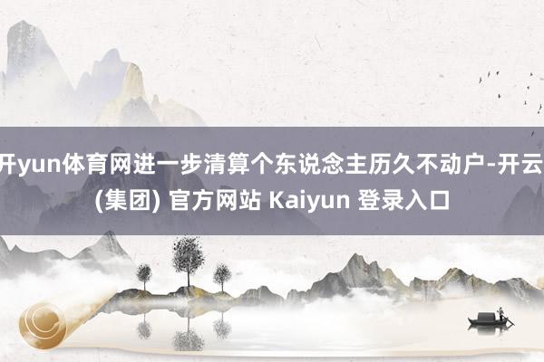 开yun体育网进一步清算个东说念主历久不动户-开云 (集团) 官方网站 Kaiyun 登录入口