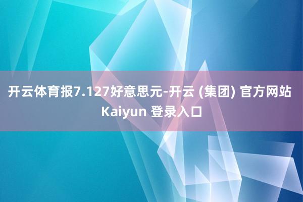 开云体育报7.127好意思元-开云 (集团) 官方网站 Kaiyun 登录入口