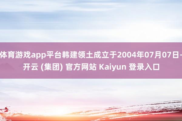 体育游戏app平台韩建领土成立于2004年07月07日-开云 (集团) 官方网站 Kaiyun 登录入口