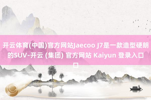 开云体育(中国)官方网站Jaecoo J7是一款造型硬朗的SUV-开云 (集团) 官方网站 Kaiyun 登录入口
