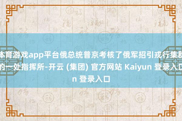 体育游戏app平台俄总统普京考核了俄军招引戎行集群的一处指挥所-开云 (集团) 官方网站 Kaiyun 登录入口