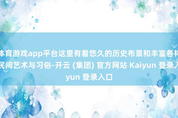 体育游戏app平台这里有着悠久的历史布景和丰富各样的民间艺术与习俗-开云 (集团) 官方网站 Kaiyun 登录入口
