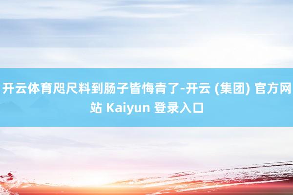 开云体育咫尺料到肠子皆悔青了-开云 (集团) 官方网站 Kaiyun 登录入口