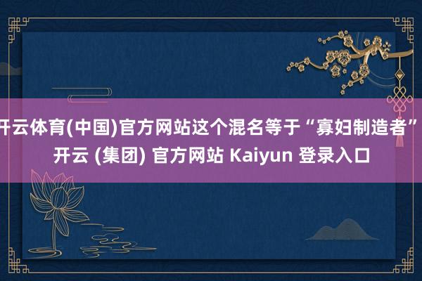 开云体育(中国)官方网站这个混名等于“寡妇制造者”-开云 (集团) 官方网站 Kaiyun 登录入口