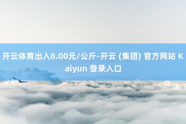 开云体育出入8.00元/公斤-开云 (集团) 官方网站 Kaiyun 登录入口