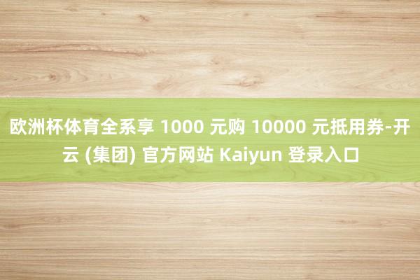 欧洲杯体育全系享 1000 元购 10000 元抵用券-开云 (集团) 官方网站 Kaiyun 登录入口