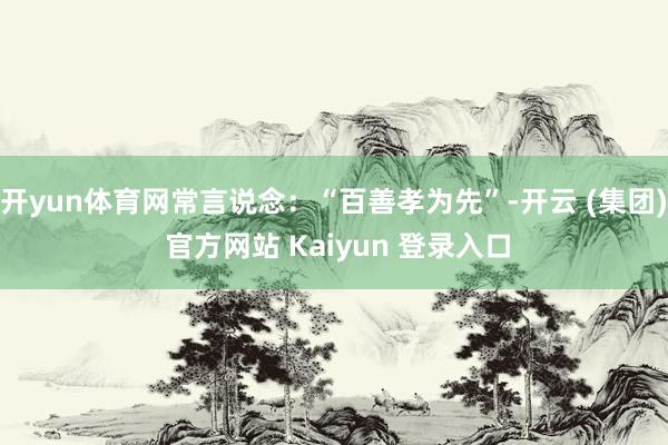 开yun体育网常言说念：“百善孝为先”-开云 (集团) 官方网站 Kaiyun 登录入口