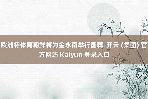 欧洲杯体育朝鲜将为金永南举行国葬-开云 (集团) 官方网站 Kaiyun 登录入口