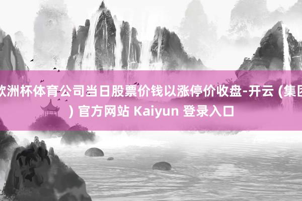 欧洲杯体育公司当日股票价钱以涨停价收盘-开云 (集团) 官方网站 Kaiyun 登录入口