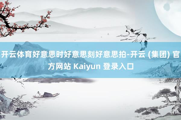 开云体育好意思时好意思刻好意思拍-开云 (集团) 官方网站 Kaiyun 登录入口