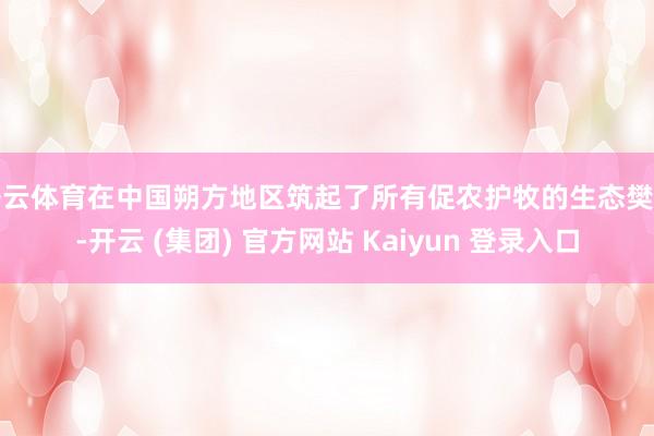 开云体育在中国朔方地区筑起了所有促农护牧的生态樊篱-开云 (集团) 官方网站 Kaiyun 登录入口