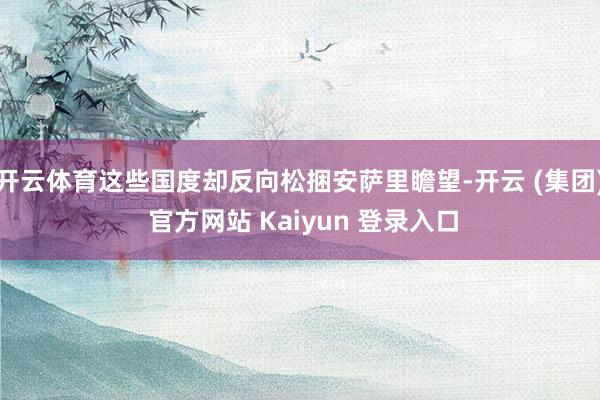 开云体育这些国度却反向松捆安萨里瞻望-开云 (集团) 官方网站 Kaiyun 登录入口