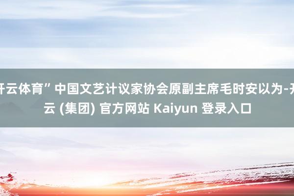 开云体育”中国文艺计议家协会原副主席毛时安以为-开云 (集团) 官方网站 Kaiyun 登录入口