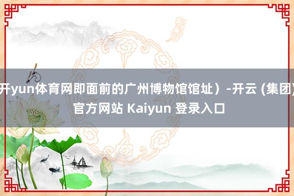 开yun体育网即面前的广州博物馆馆址）-开云 (集团) 官方网站 Kaiyun 登录入口